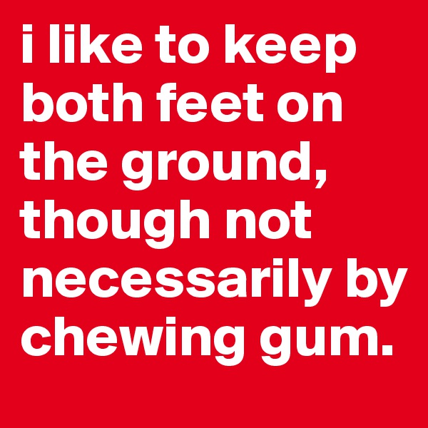 i like to keep both feet on the ground, though not necessarily by chewing gum.