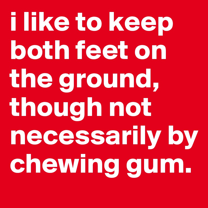 i like to keep both feet on the ground, though not necessarily by chewing gum.