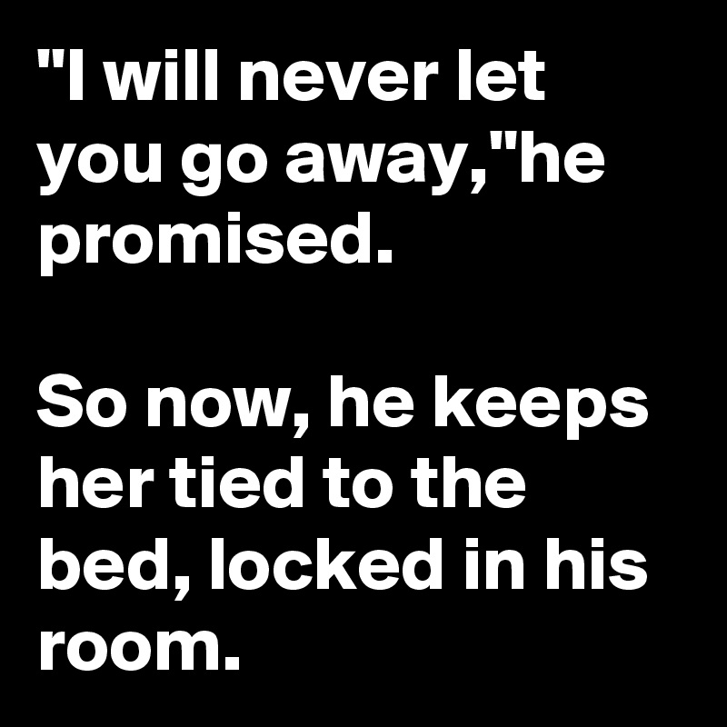 "I will never let you go away,"he promised.

So now, he keeps her tied to the bed, locked in his room.