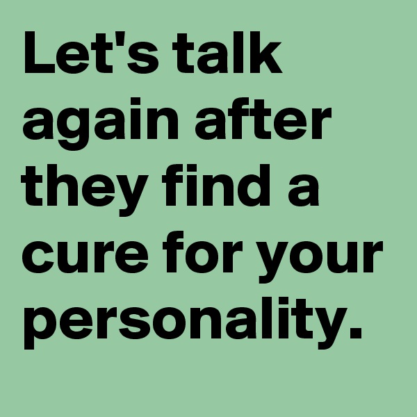 Let's talk again after they find a cure for your personality.
