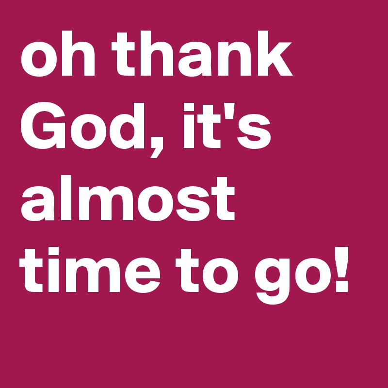 oh thank God, it's almost time to go!
