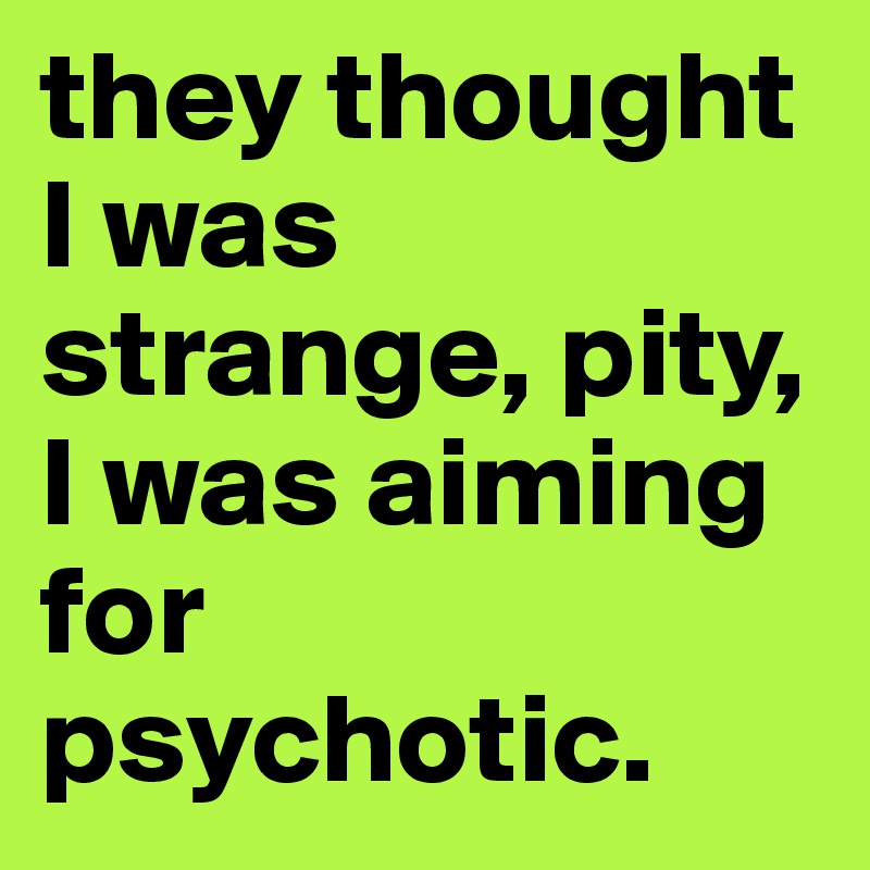 they thought I was strange, pity, I was aiming for psychotic.