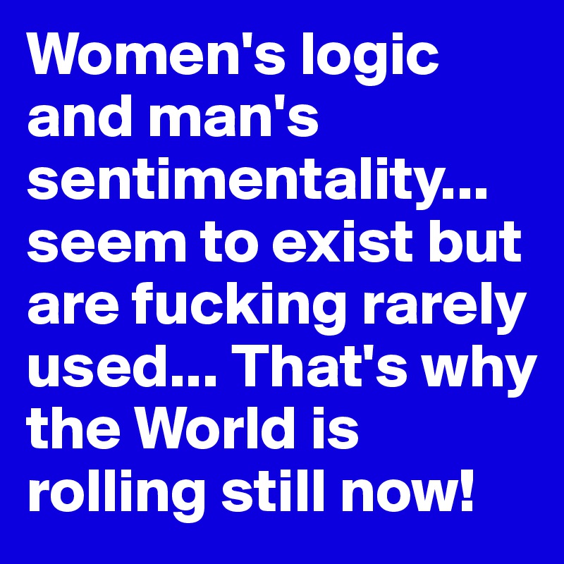 Women's logic and man's sentimentality... seem to exist but are fucking rarely used... That's why the World is rolling still now!