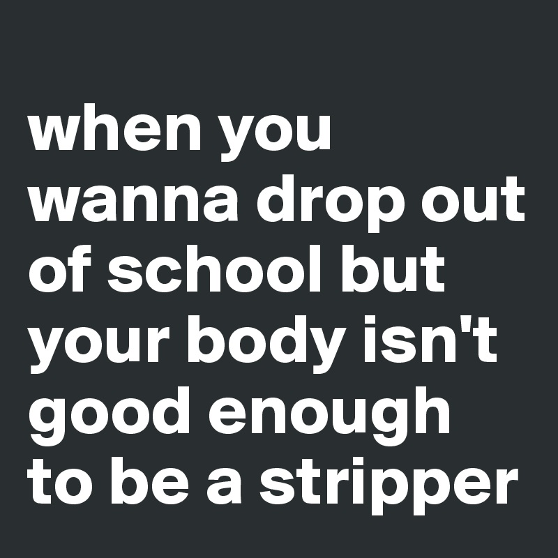 
when you wanna drop out of school but your body isn't good enough to be a stripper