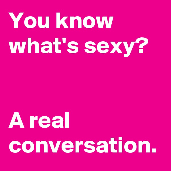 You know what's sexy? 
 

A real conversation.