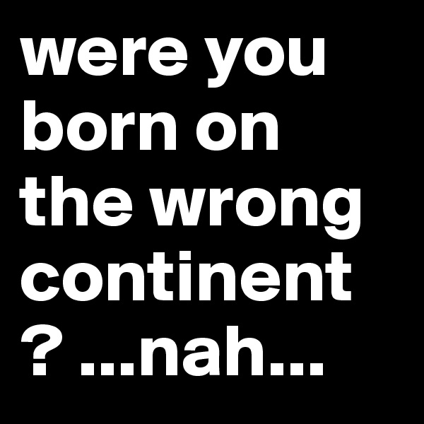 were you born on the wrong continent ? ...nah...