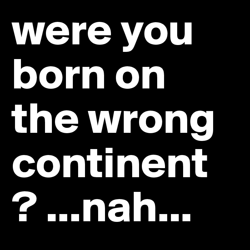 were you born on the wrong continent ? ...nah...
