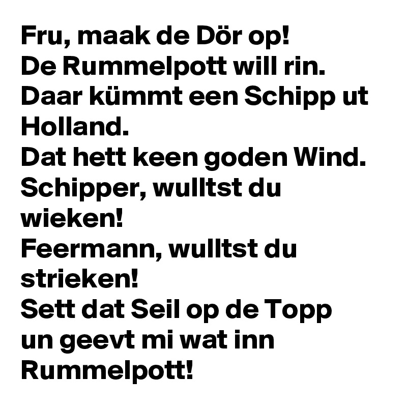 Fru, maak de Dör op!
De Rummelpott will rin.
Daar kümmt een Schipp ut Holland.
Dat hett keen goden Wind.
Schipper, wulltst du wieken!
Feermann, wulltst du strieken!
Sett dat Seil op de Topp
un geevt mi wat inn Rummelpott!