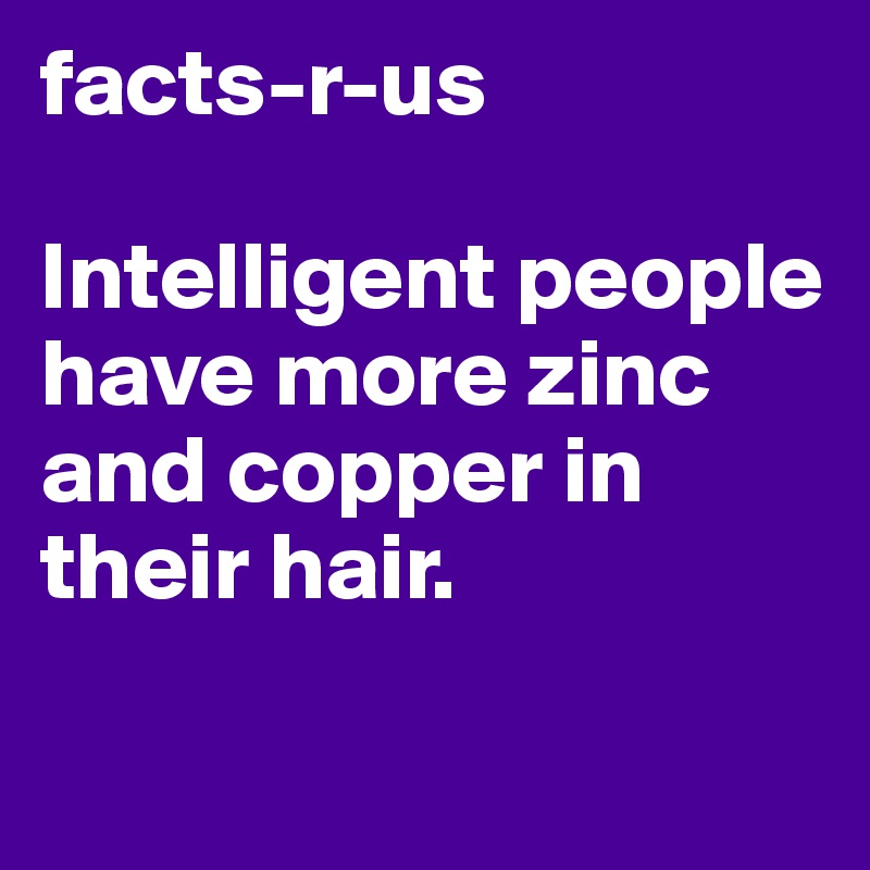 facts-r-us

Intelligent people have more zinc and copper in their hair.

