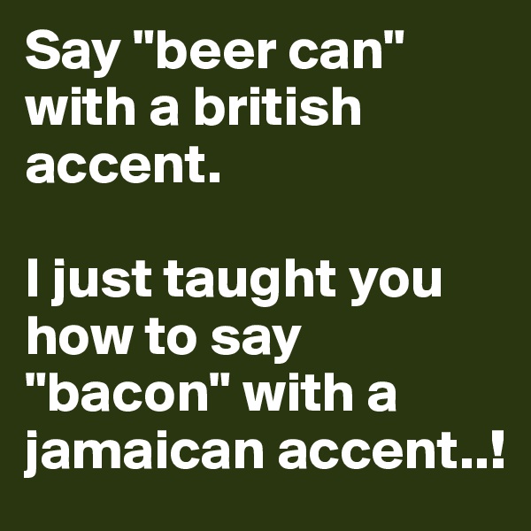 Say "beer can" with a british accent.

I just taught you how to say "bacon" with a jamaican accent..!