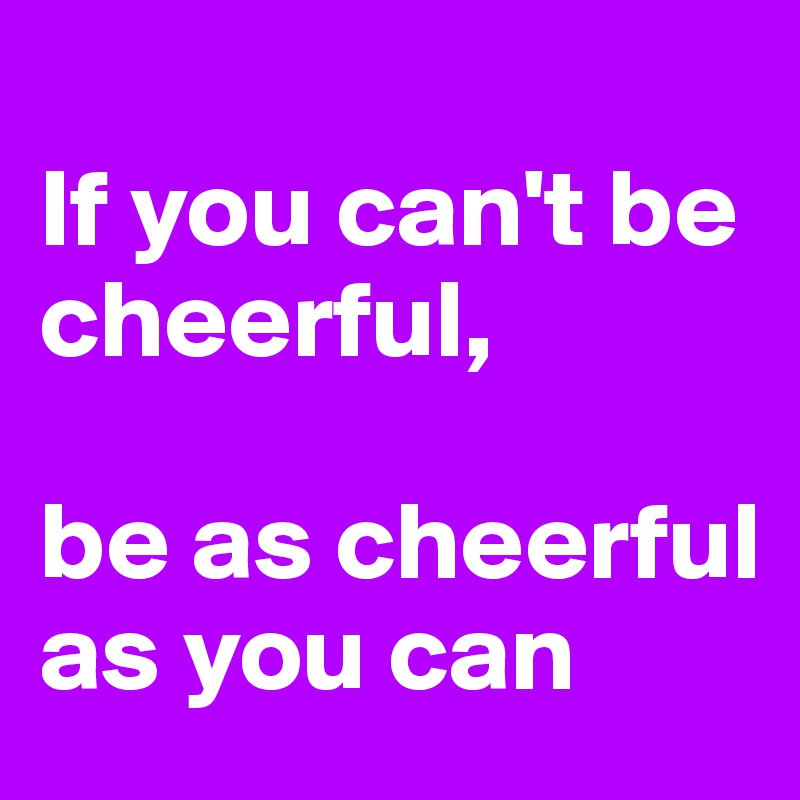 
If you can't be cheerful, 

be as cheerful as you can