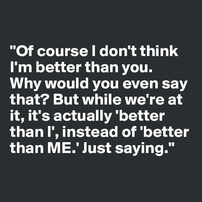 

"Of course I don't think I'm better than you. 
Why would you even say that? But while we're at it, it's actually 'better than I', instead of 'better than ME.' Just saying."

