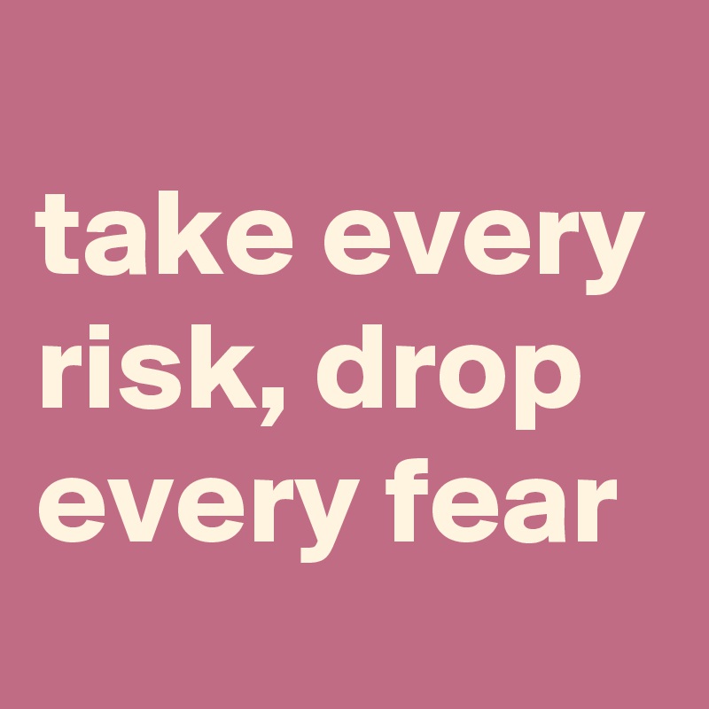 
take every risk, drop every fear