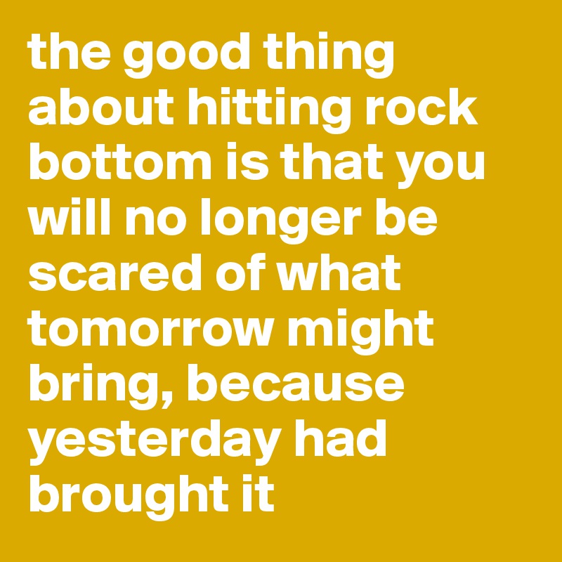 the good thing about hitting rock bottom is that you will no longer be scared of what tomorrow might bring, because yesterday had brought it