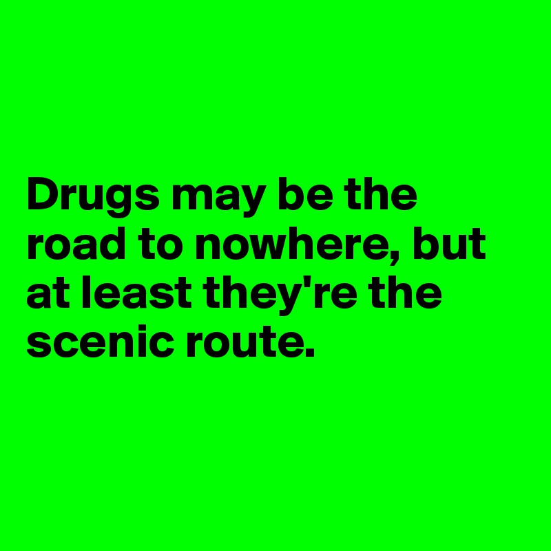 


Drugs may be the road to nowhere, but at least they're the scenic route.  


