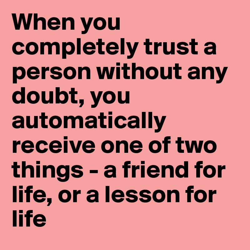 When you completely trust a person without any doubt, you automatically receive one of two things - a friend for life, or a lesson for life