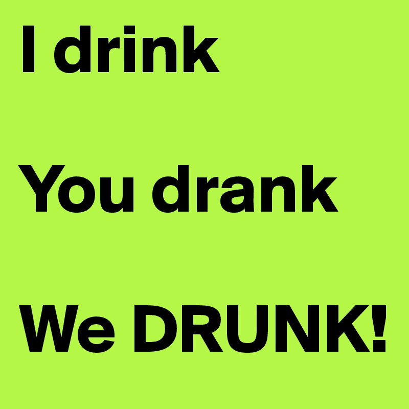 I drink

You drank

We DRUNK!