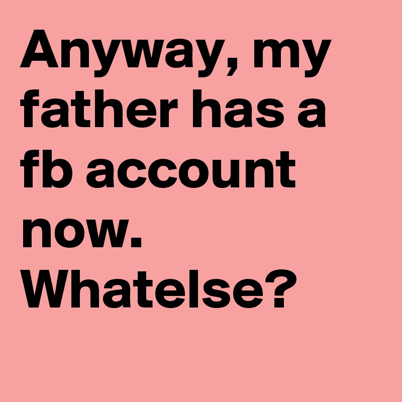 Anyway, my father has a fb account now. Whatelse?
