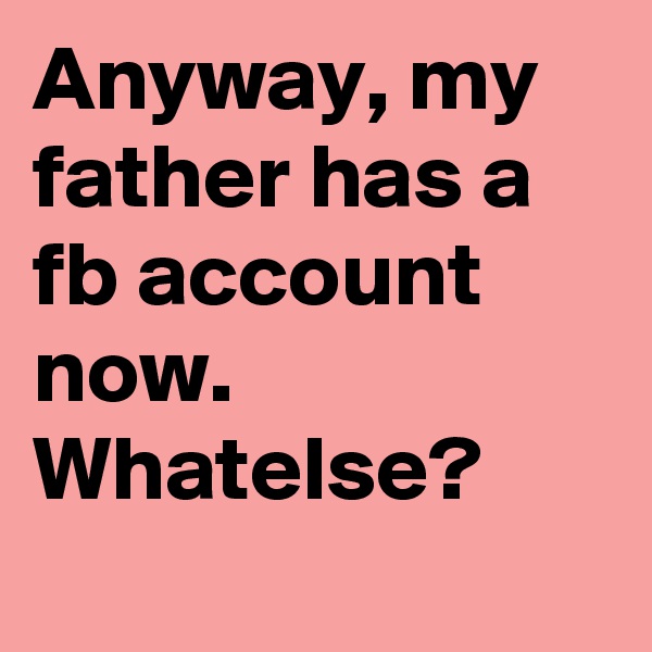 Anyway, my father has a fb account now. Whatelse?
