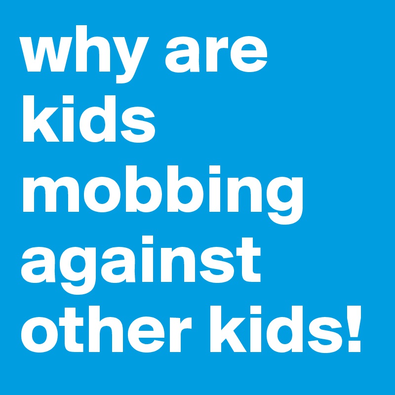 why are kids mobbing against other kids!