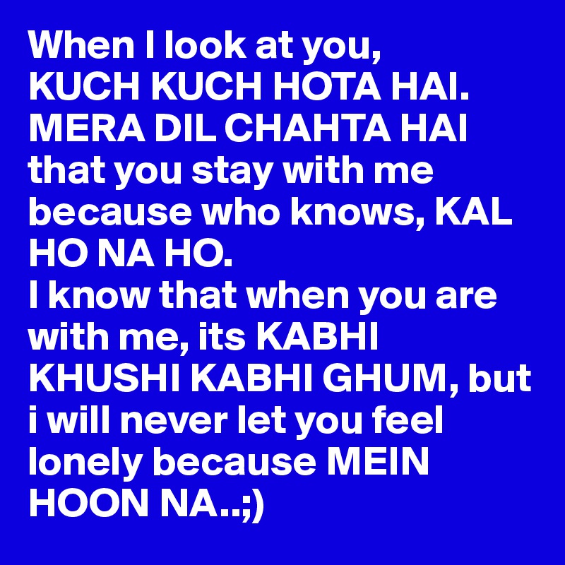 When I look at you,
KUCH KUCH HOTA HAI.
MERA DIL CHAHTA HAI that you stay with me because who knows, KAL HO NA HO.
I know that when you are with me, its KABHI KHUSHI KABHI GHUM, but i will never let you feel lonely because MEIN HOON NA..;)