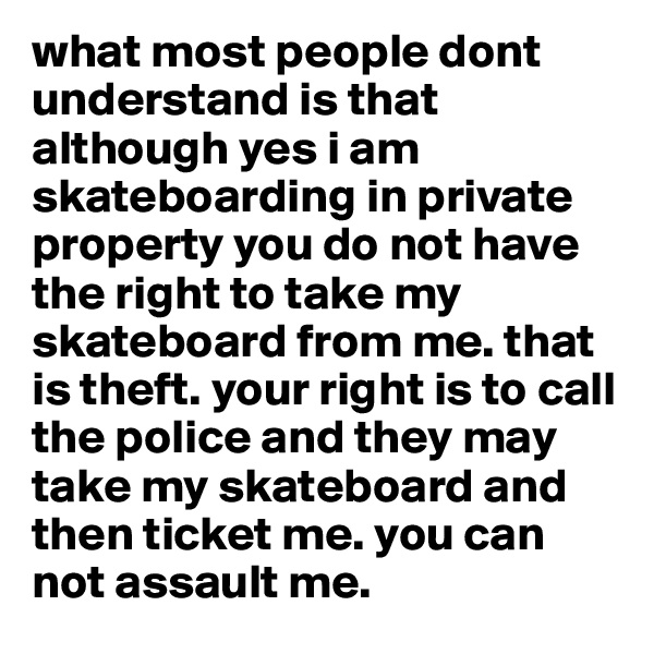 what most people dont understand is that although yes i am skateboarding in private property you do not have the right to take my skateboard from me. that is theft. your right is to call the police and they may take my skateboard and then ticket me. you can not assault me. 