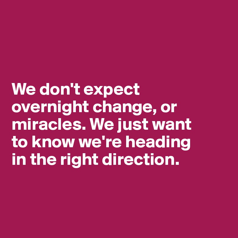 



We don't expect 
overnight change, or miracles. We just want 
to know we're heading 
in the right direction. 


