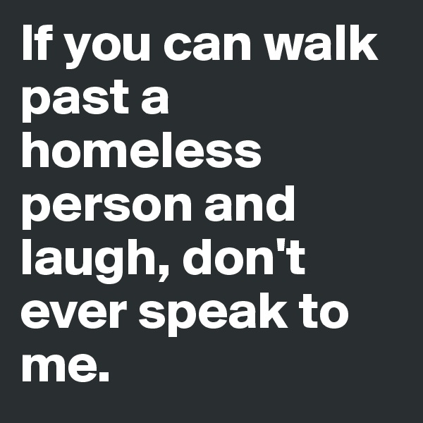If you can walk past a homeless person and laugh, don't ever speak to me. 