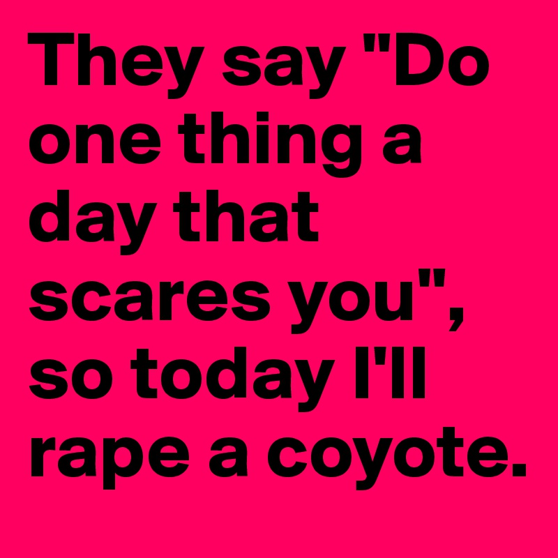 They say "Do one thing a day that scares you", so today I'll rape a coyote.