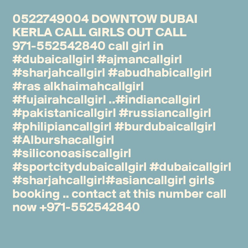 0522749004 DOWNTOW DUBAI KERLA CALL GIRLS OUT CALL 971-552542840 call girl in #dubaicallgirl #ajmancallgirl #sharjahcallgirl #abudhabicallgirl #ras alkhaimahcallgirl #fujairahcallgirl ..#indiancallgirl #pakistanicallgirl #russiancallgirl #philipiancallgirl #burdubaicallgirl #Alburshacallgirl #siliconoasiscallgirl #sportcitydubaicallgirl #dubaicallgirl #sharjahcallgirl#asiancallgirl girls booking .. contact at this number call now +971-552542840