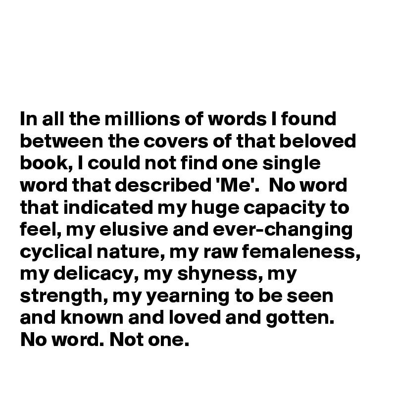 



In all the millions of words I found between the covers of that beloved book, I could not find one single word that described 'Me'.  No word that indicated my huge capacity to feel, my elusive and ever-changing cyclical nature, my raw femaleness, my delicacy, my shyness, my strength, my yearning to be seen and known and loved and gotten. 
No word. Not one.
