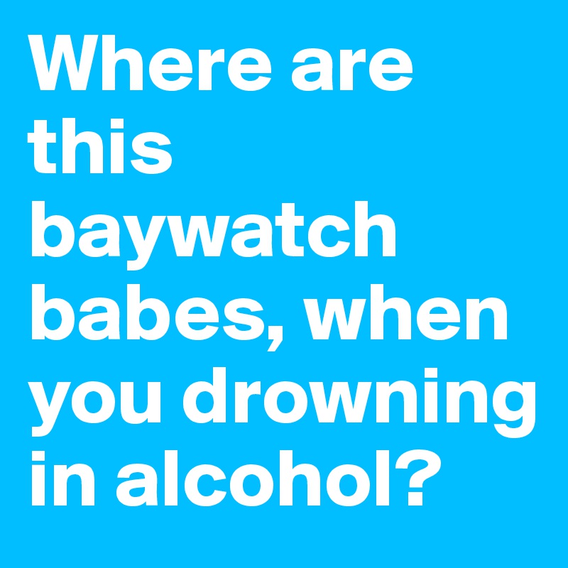 Where are this baywatch babes, when you drowning in alcohol?