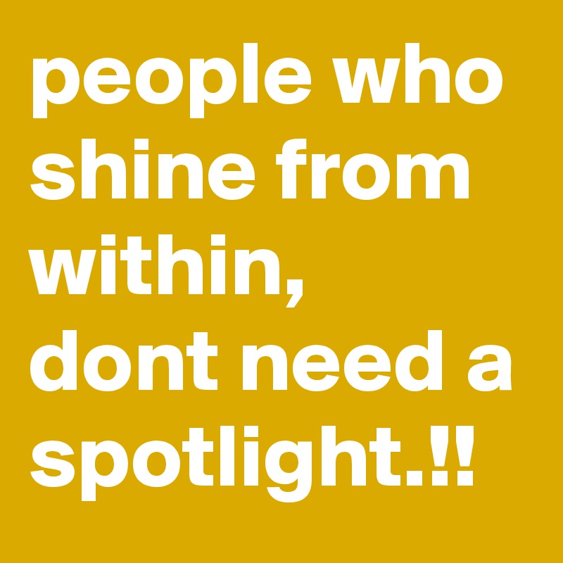 people who shine from within,  dont need a spotlight.!!