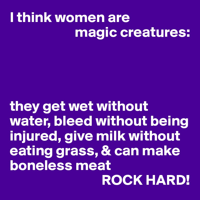 I think women are 
                      magic creatures:




they get wet without water, bleed without being injured, give milk without eating grass, & can make boneless meat
                               ROCK HARD!