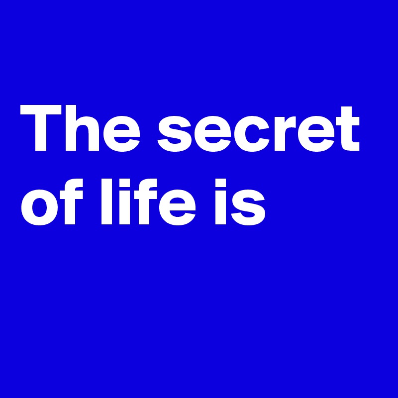 
The secret of life is
