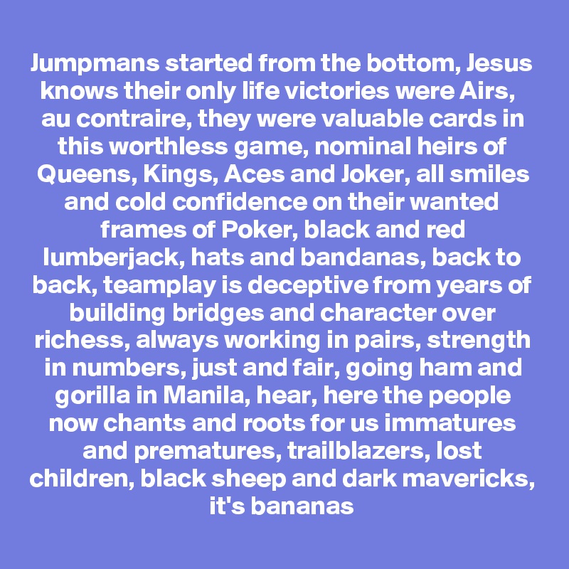 Jumpmans started from the bottom, Jesus knows their only life victories were Airs,  
au contraire, they were valuable cards in this worthless game, nominal heirs of Queens, Kings, Aces and Joker, all smiles and cold confidence on their wanted frames of Poker, black and red lumberjack, hats and bandanas, back to back, teamplay is deceptive from years of building bridges and character over richess, always working in pairs, strength in numbers, just and fair, going ham and gorilla in Manila, hear, here the people now chants and roots for us immatures and prematures, trailblazers, lost children, black sheep and dark mavericks, it's bananas
