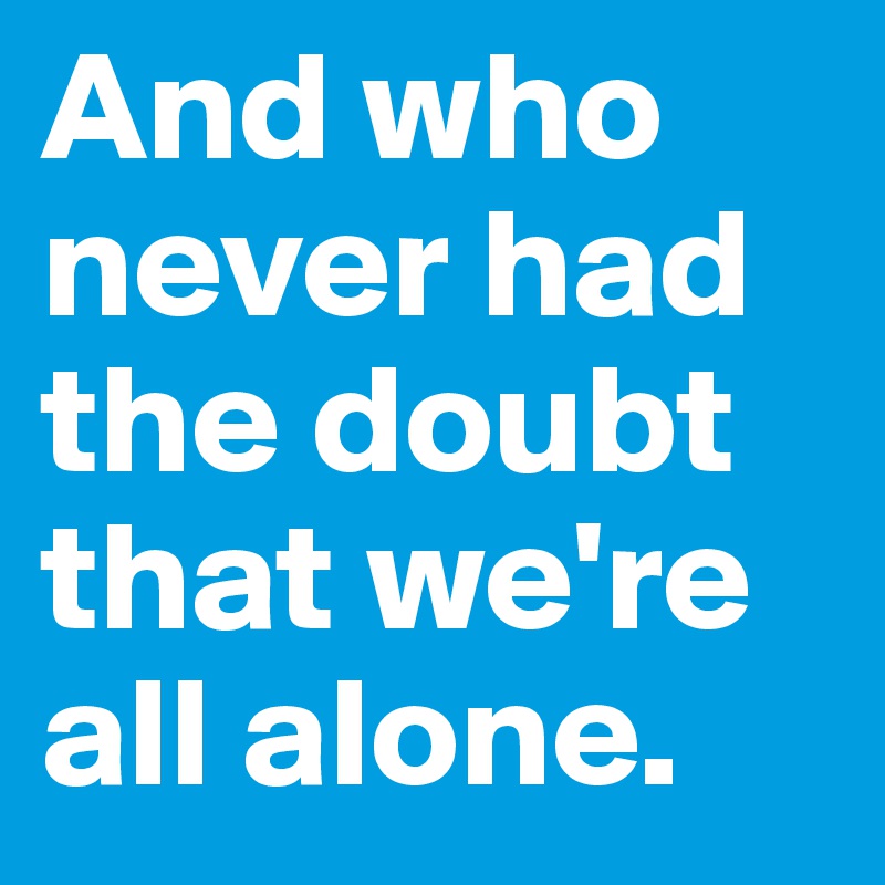 And who never had the doubt that we're all alone. 