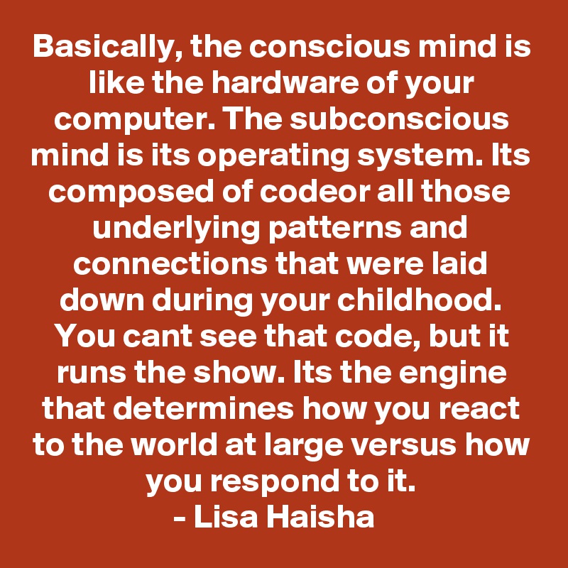Basically, the conscious mind is like the hardware of your computer. The subconscious mind is its operating system. Its composed of codeor all those underlying patterns and connections that were laid down during your childhood. You cant see that code, but it runs the show. Its the engine that determines how you react to the world at large versus how you respond to it.
- Lisa Haisha  
