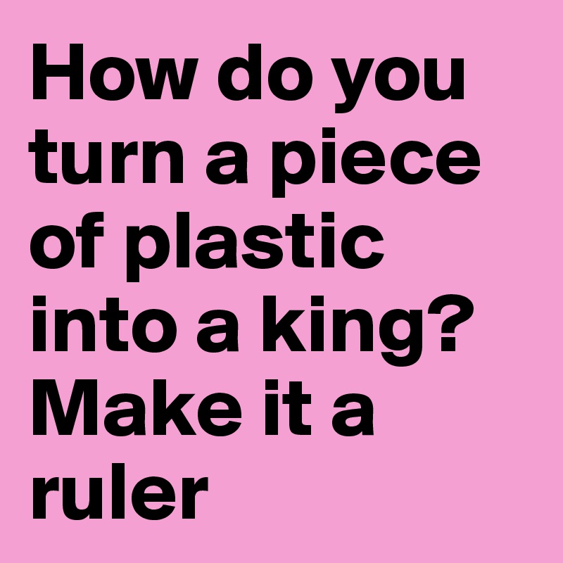 How do you turn a piece of plastic into a king? Make it a ruler