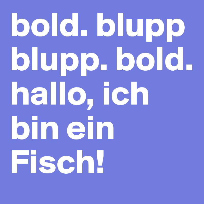 bold. blupp blupp. bold. 
hallo, ich bin ein Fisch!