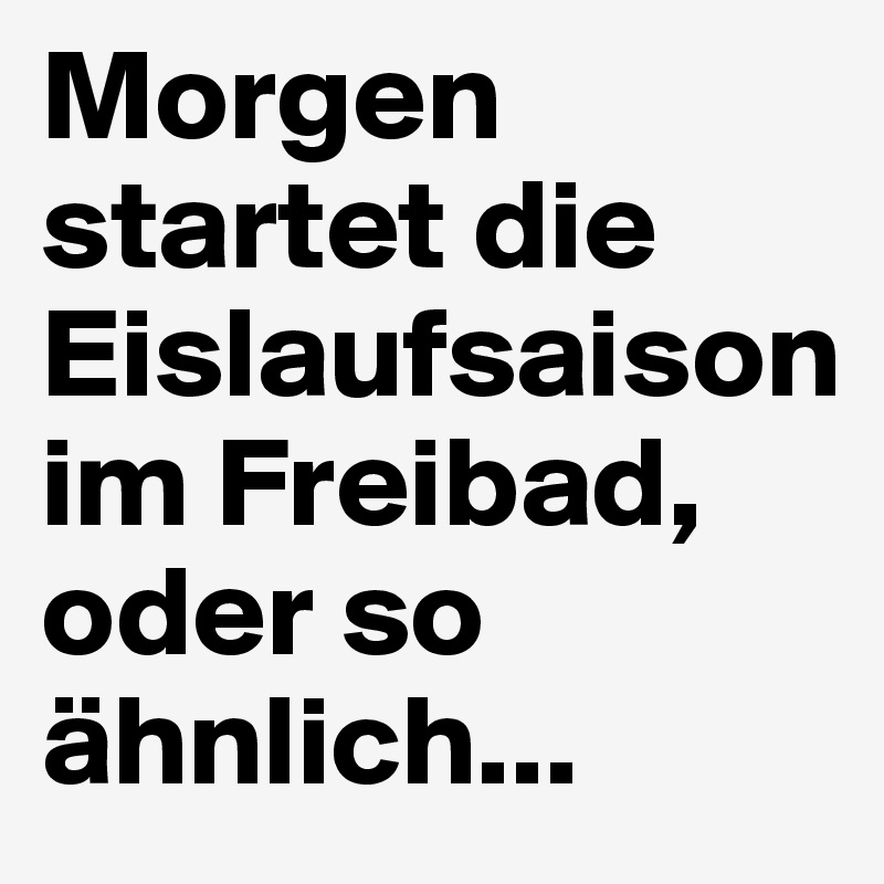 Morgen startet die Eislaufsaison 
im Freibad, oder so ähnlich...