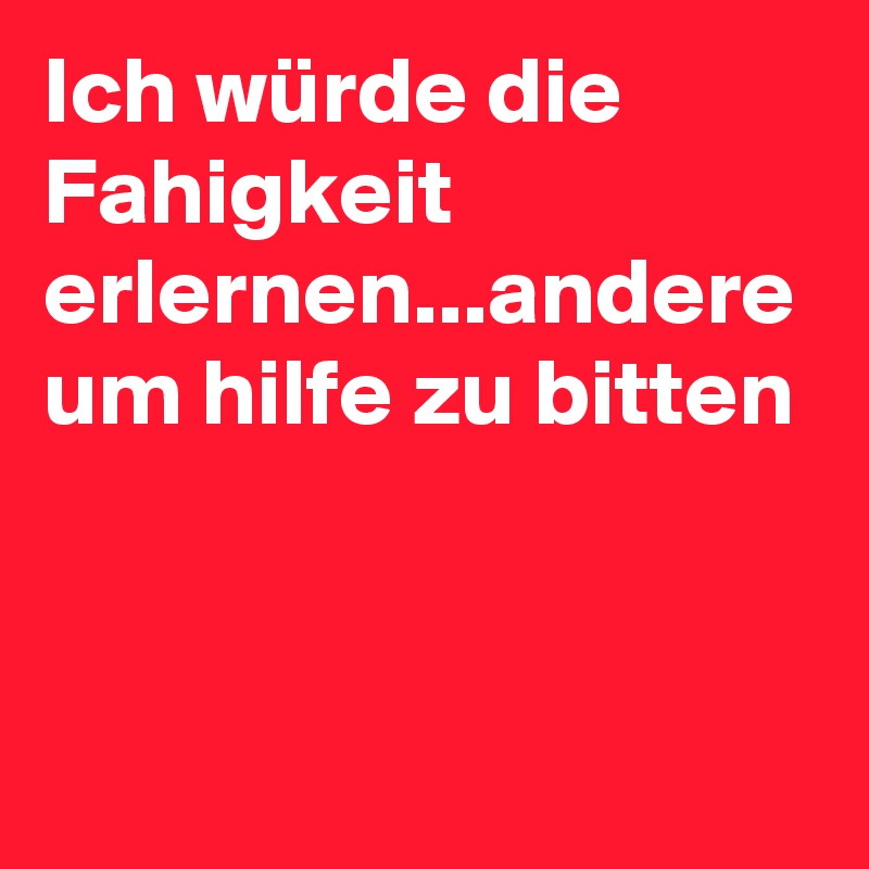 Ich würde die Fahigkeit erlernen...andere um hilfe zu bitten