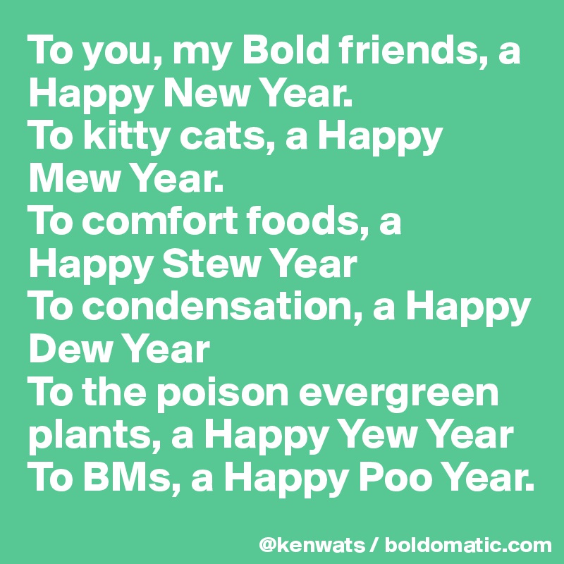 To you, my Bold friends, a Happy New Year. 
To kitty cats, a Happy Mew Year. 
To comfort foods, a Happy Stew Year
To condensation, a Happy Dew Year
To the poison evergreen plants, a Happy Yew Year
To BMs, a Happy Poo Year.