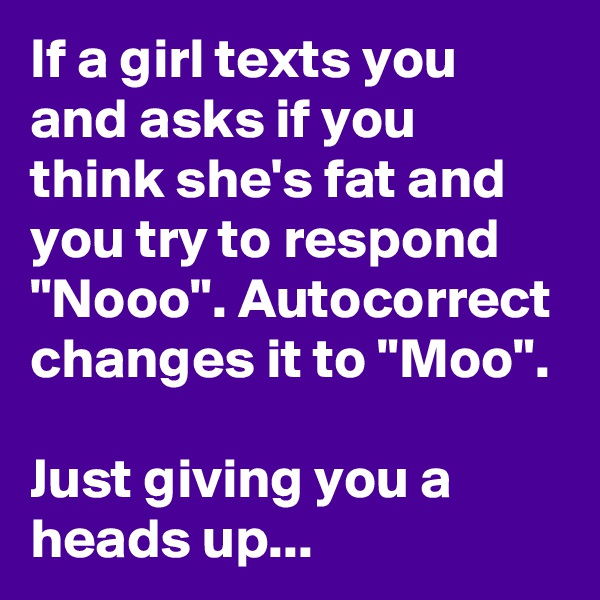 If a girl texts you and asks if you think she's fat and you try to respond "Nooo". Autocorrect changes it to "Moo".

Just giving you a heads up...