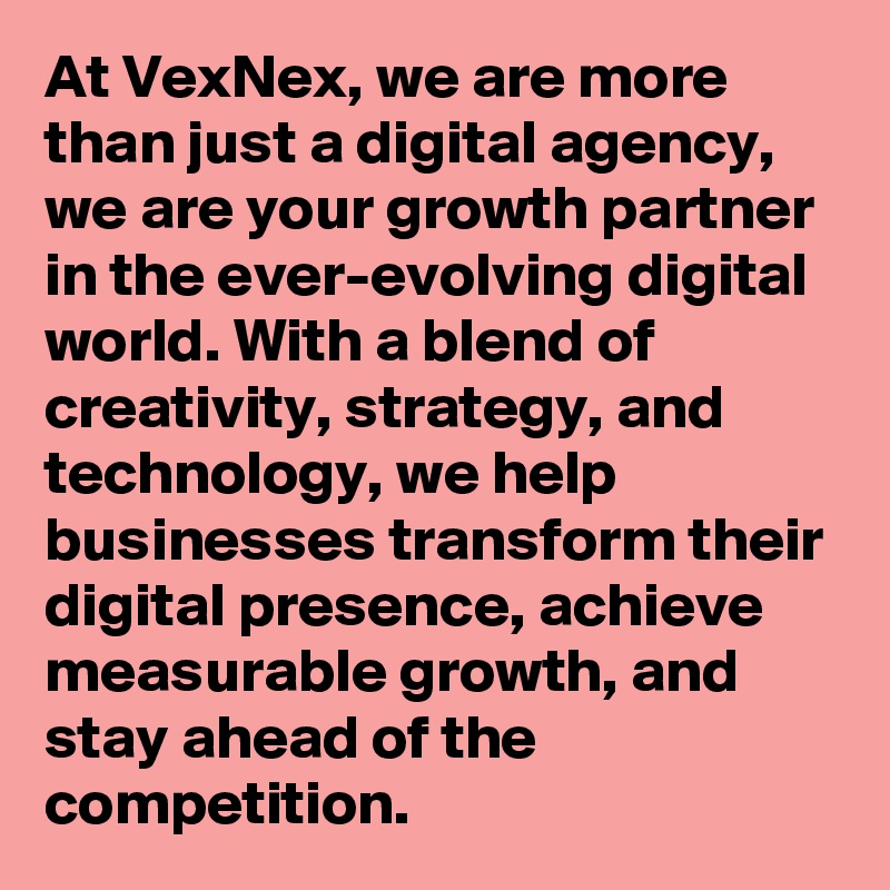 At VexNex, we are more than just a digital agency, we are your growth partner in the ever-evolving digital world. With a blend of creativity, strategy, and technology, we help businesses transform their digital presence, achieve measurable growth, and stay ahead of the competition.