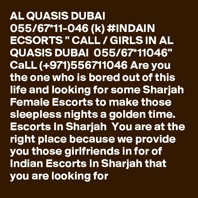 AL QUASIS DUBAI 055/67*11-046 (k) #INDAIN ECSORTS " CALL / GIRLS IN AL QUASIS DUBAI  055/67*11046" CaLL (+971)556711046 Are you the one who is bored out of this life and looking for some Sharjah Female Escorts to make those sleepless nights a golden time. Escorts In Sharjah  You are at the right place because we provide you those girlfriends in for of Indian Escorts In Sharjah that you are looking for