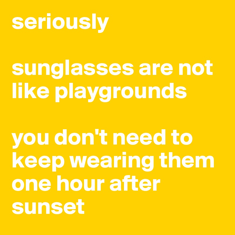 seriously

sunglasses are not like playgrounds

you don't need to keep wearing them one hour after sunset