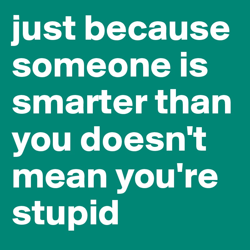 just because someone is smarter than you doesn't mean you're stupid
