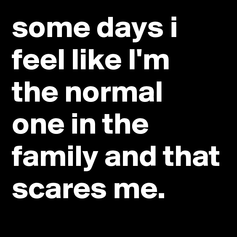 some days i feel like I'm the normal one in the family and that scares me.