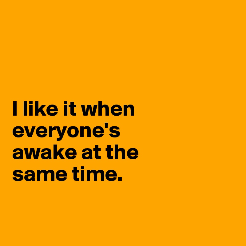 



I like it when everyone's 
awake at the 
same time. 

